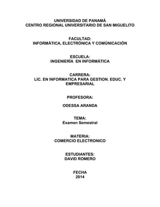 UNIVERSIDAD DE PANAMÁ CENTRO REGIONAL UNIVERSITARIO DE SAN MIGUELITO FACULTAD: INFORMÁTICA, ELECTRÓNICA Y COMÚNICACIÓN ESCUELA: INGENIERÍA EN INFORMÁTICA CARRERA: LIC. EN INFORMATICA PARA GESTION. EDUC. Y EMPRESARIAL PROFESORA: ODESSA ARANDA TEMA: Examen Semestral MATERIA: COMERCIO ELECTRONICO ESTUDIANTES: DAVID ROMERO FECHA 2014  