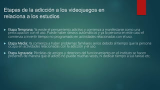 Etapas de la adicción a los videojuegos en
relaciona a los estudios
 Etapa Temprana: Ya existe el pensamiento adictivo y comienza a manifestarse como una
preocupación con el uso. Puede haber deseos automáticos y ya la persona en este caso el
comienza a invertir tiempo no programado en actividades relacionadas con el uso.
 Etapa Media: Ya comienza a haber problemas familiares serios debido al tiempo que la persona
ocupa en actividades relacionadas con la adicción y el uso.
 Etapa Agravada: Pérdidas de amigos y deterioro del funcionamiento en el instituto se hacen
presentes de manera que el adicto no puede muchas veces, ni dedicar tiempo a sus tareas etc.
 