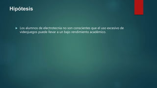 Hipótesis
 Los alumnos de electrotecnia no son conscientes que el uso excesivo de
videojuegos puede llevar a un bajo rendimiento académico.
 