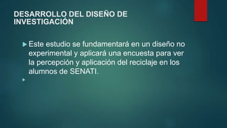 DESARROLLO DEL DISEÑO DE
INVESTIGACIÓN
 Este estudio se fundamentará en un diseño no
experimental y aplicará una encuesta para ver
la percepción y aplicación del reciclaje en los
alumnos de SENATI.

 