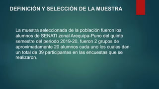DEFINICIÓN Y SELECCIÓN DE LA MUESTRA
La muestra seleccionada de la población fueron los
alumnos de SENATI zonal Arequipa-Puno del quinto
semestre del periodo 2019-20, fueron 2 grupos de
aproximadamente 20 alumnos cada uno los cuales dan
un total de 39 participantes en las encuestas que se
realizaron.
 