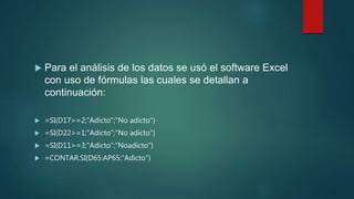  Para el análisis de los datos se usó el software Excel
con uso de fórmulas las cuales se detallan a
continuación:
 =SI(D17>=2;"Adicto";"No adicto")
 =SI(D22>=1;"Adicto";"No adicto")
 =SI(D11>=3;"Adicto";"Noadicto")
 =CONTAR.SI(D65:AP65;"Adicto")
 
