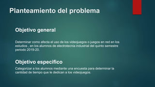 Planteamiento del problema
Objetivo general
Determinar como afecta el uso de los videojuegos o juegos en red en los
estudios , en los alumnos de electrotecnia industrial del quinto semestre
periodo 2019-20.
Objetivo especifico
Categorizar a los alumnos mediante una encuesta para determinar la
cantidad de tiempo que le dedican a los videojuegos.
 