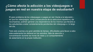 ¿Cómo afecta la adicción a los videojuegos o
juegos en red en nuestra etapa de estudiante?
El gran problema de los videojuegos o juegos en red -frente a la televisión -
es que los videojuegos, como consecuencia de su estructura repetitiva y de
recompensa, podrían generar una dependencia de los mismos que llevaría a
los estudiantes a estar constantemente pendientes del videojuego a lo largo
del día.
Todo esto acarrea una gran pérdida de tiempo, dificultades para llevar a cabo
adecuadamente los deberes en los estudios, falta de atención y
concentración durante las horas de clase y un comportamiento
de aislamiento en la propia institución.
 