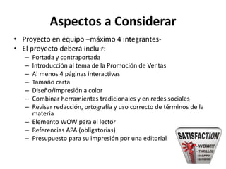 Aspectos a Considerar
• Proyecto en equipo –máximo 4 integrantes-
• El proyecto deberá incluir:
– Portada y contraportada
– Introducción al tema de la Promoción de Ventas
– Al menos 4 páginas interactivas
– Tamaño carta
– Diseño/impresión a color
– Combinar herramientas tradicionales y en redes sociales
– Revisar redacción, ortografía y uso correcto de términos de la
materia
– Elemento WOW para el lector
– Referencias APA (obligatorias)
– Presupuesto para su impresión por una editorial
 