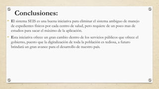 Conclusiones:
• El sistema SEIS es una buena iniciativa para eliminar el sistema ambiguo de manejo
de expedientes físicos por cada centro de salud, pero requiere de un poco mas de
estudios para sacar el máximo de la aplicación.
• Esta iniciativa ofrece un gran cambio dentro de los servicios públicos que ofrece el
gobierno, puesto que la digitalización de toda la población es tediosa, a futuro
brindará un gran avance para el desarrollo de nuestro país.
 
