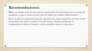 Recomendaciones:
• Hacer un estudio sobre la velocidad de transferencia de información en los centros de
recepción, ya que se observa cierto nivel de tráfico por tiempo indeterminado.
• Crear un plan de seguimiento para las capacitaciones, para comprobar el avance de los
funcionarios de salud en cuanto al uso del sistema, detectar problemas de
comprensión al utilizar el sistema y ofrecer posibles mejoras a largo plazo.
 