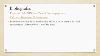 Bibliografía:
• Página oficial del MINSA en Panamá, Sección programas.
• CSC: Next Generation IT Ifrastrucutre.
• Documentos varios de los funcionarios REGES, en los centros de salud
seleccionados (Barrio Bolívar – Bda. San José).
 