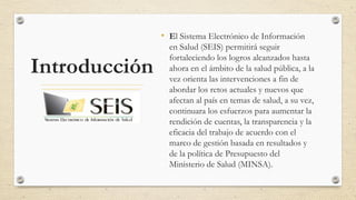 Introducción
• El Sistema Electrónico de Información
en Salud (SEIS) permitirá seguir
fortaleciendo los logros alcanzados hasta
ahora en el ámbito de la salud pública, a la
vez orienta las intervenciones a fin de
abordar los retos actuales y nuevos que
afectan al país en temas de salud, a su vez,
continuara los esfuerzos para aumentar la
rendición de cuentas, la transparencia y la
eficacia del trabajo de acuerdo con el
marco de gestión basada en resultados y
de la política de Presupuesto del
Ministerio de Salud (MINSA).
 