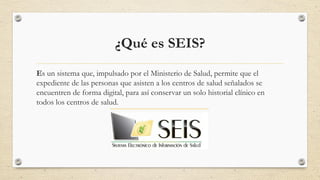 ¿Qué es SEIS?
Es un sistema que, impulsado por el Ministerio de Salud, permite que el
expediente de las personas que asisten a los centros de salud señalados se
encuentren de forma digital, para así conservar un solo historial clínico en
todos los centros de salud.
 