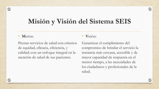 Misión y Visión del Sistema SEIS
• Misión:
Prestar servicios de salud con criterios
de equidad, eficacia, eficiencia, y
calidad; con un enfoque integral en la
atención de salud de sus pacientes.
• Visión:
Garantizar el cumplimiento del
compromiso de brindar el servicio la
instancia más cercana, accesible y de
mayor capacidad de respuesta en el
menor tiempo, a las necesidades de
los ciudadanos y profesionales de la
salud.
 