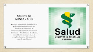 Objetivo del
MINSA / SEIS
Velar por la salud de la población de la
República de Panamá, través del
desarrollo de actividades de
Promoción, Protección, Conservación,
Restitución y Rehabilitación de la Salud,
entendida ésta como el estado de
completo bienestar físico, mental y
social de la población.
 