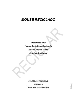 Página1
MOUSE RECICLADO
Presentado por:
HernánDarío Delgado Murcia
Nelson Fabián Suaza
Jennifer Rodríguez
POLITÉCNICO AMERICANO
SISTEMAS III
NEIVA (HUILA) 05/ABRIL/2014
 