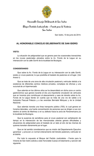 Honorable Concejo Deliberante de San Isidro
Bloque Partido Justicialista – Frente para la Victoria
San Isidro
San Isidro, 10 de junio de 2014.
AL HONORABLE CONCEJO DELIBERANTE DE SAN ISIDRO
VISTO:
La situación de peligrosidad que se genera para los ocasionales transeúntes
en los cruces peatonales ubicados sobre la Av. Fondo de la Legua en su
intersección con la calle Gorriti de la localidad de Boulogne.
CONSIDERANDO
Que sobre la Av. Fondo de la Legua en su intersección con la calle Gorriti,
existe un cruce peatonal, lo que posibilita el traslado de peatones en el lugar. (Ver
Anexo I)
Que se trata de una zona de alta circulación peatonal y vehicular debido a la
existencia de diferentes centros médicos privados, complejos de oficinas y una
sucursal de un hipermercado
Que además en los últimos años se ha desarrollado en dicha zona un centro
gastronómico que genera durante el día una importante circulación de vehículos
que en horarios pico contribuyen al atascamiento y caos de tránsito sobre la Av.
Fondo de la Legua tiendo en cuenta que se trata de una vía de salida a la
Autopista Pascual Palazzo y a las avenidas Bernabé Márquez y de la Unidad
Nacional.
Que además transita una línea transporte público (700), lo cual genera en
horarios laborales, una fuerte concentración de personas que se dirigen a sus con
destino al centro de Martínez o en su defecto hacia la zona de Panamericana y/o
la localidad de Boulogne.
Que la ausencia de semáforos para el cruce peatonal con señalización de
tiempo en la intersección de las mencionadas arterias genera dificultades y
situaciones de peligrosidad para el traslado de un lado al otro de las mismas de
quienes transitan diariamente por el lugar.
Que en tal sentido consideramos que es misión del Departamento Ejecutivo
garantizar y procurar un normal ordenamiento del tránsito peatonal y vehicular en
el distrito.
Por todo lo expuesto el Bloque del Partido Justicialista - Frente para la
Victoria de San Isidro solicita a este Honorable Cuerpo el tratamiento y sanción del
siguiente:
 