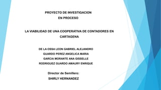 LA VIABILIDAD DE UNA COOPERATIVA DE CONTADORES EN
CARTAGENA
DE LA OSSA LEON GABRIEL ALEJANDRO
GUARDO PEREZ ANGELICA MARIA
GARCIA MORANTE ANA GISSELLE
RODRIGUEZ GUARDO AMAURY ENRIQUE
PROYECTO DE INVESTIGACION
EN PROCESO
Director de Semillero:
SHIRLY HERNANDEZ
 