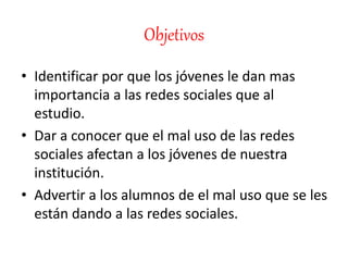 Objetivos
• Identificar por que los jóvenes le dan mas
importancia a las redes sociales que al
estudio.
• Dar a conocer que el mal uso de las redes
sociales afectan a los jóvenes de nuestra
institución.
• Advertir a los alumnos de el mal uso que se les
están dando a las redes sociales.
 