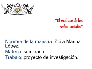 “El mal uso de las
redes sociales”
Nombre de la maestra: Zoila Marina
López.
Materia: seminario.
Trabajo: proyecto de investigación.
 