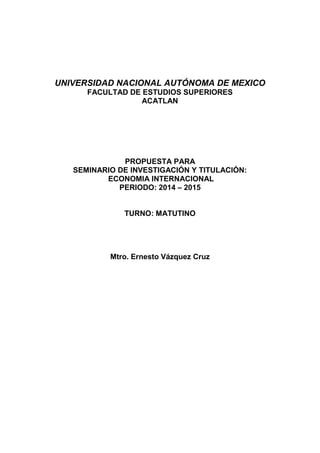 UNIVERSIDAD NACIONAL AUTÓNOMA DE MEXICO
FACULTAD DE ESTUDIOS SUPERIORES
ACATLAN

PROPUESTA PARA
SEMINARIO DE INVESTIGACIÓN Y TITULACIÓN:
ECONOMIA INTERNACIONAL
PERIODO: 2014 – 2015

TURNO: MATUTINO

Mtro. Ernesto Vázquez Cruz

 