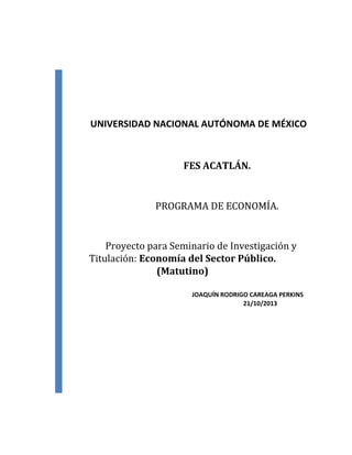 UNIVERSIDAD NACIONAL AUTÓNOMA DE MÉXICO

FES ACATLÁN.

PROGRAMA DE ECONOMÍA.

Proyecto para Seminario de Investigación y
Titulación: Economía del Sector Público.
(Matutino)
JOAQUÍN RODRIGO CAREAGA PERKINS
21/10/2013

 