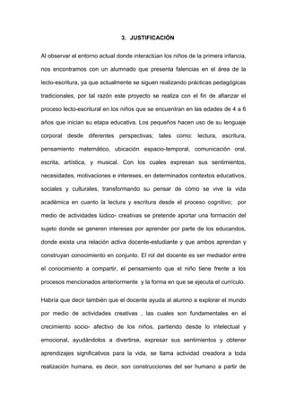 3. JUSTIFICACIÓN
Al observar el entorno actual donde interactúan los niños de la primera infancia,
nos encontramos con un alumnado que presenta falencias en el área de la
lecto-escritura, ya que actualmente se siguen realizando prácticas pedagógicas
tradicionales, por tal razón este proyecto se realiza con el fin de afianzar el
proceso lecto-escritural en los niños que se encuentran en las edades de 4 a 6
años que inician su etapa educativa. Los pequeños hacen uso de su lenguaje
corporal desde diferentes perspectivas; tales como: lectura, escritura,
pensamiento matemático, ubicación espacio-temporal, comunicación oral,
escrita, artística, y musical. Con los cuales expresan sus sentimientos,
necesidades, motivaciones e intereses, en determinados contextos educativos,
sociales y culturales, transformando su pensar de cómo se vive la vida
académica en cuanto la lectura y escritura desde el proceso cognitivo; por
medio de actividades lúdico- creativas se pretende aportar una formación del
sujeto donde se generen intereses por aprender por parte de los educandos,
donde exista una relación activa docente-estudiante y que ambos aprendan y
construyan conocimiento en conjunto. El rol del docente es ser mediador entre
el conocimiento a compartir, el pensamiento que el niño tiene frente a los
procesos mencionados anteriormente y la forma en que se ejecuta el currículo.
Habría que decir también que el docente ayuda al alumno a explorar el mundo
por medio de actividades creativas , las cuales son fundamentales en el
crecimiento socio- afectivo de los niños, partiendo desde lo intelectual y
emocional, ayudándolos a divertirse, expresar sus sentimientos y obtener
aprendizajes significativos para la vida, se llama actividad creadora a toda
realización humana, es decir, son construcciones del ser humano a partir de
 