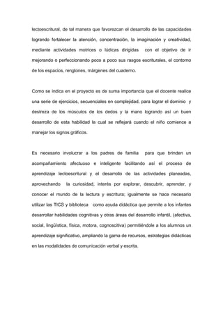 lectoescritural, de tal manera que favorezcan el desarrollo de las capacidades
logrando fortalecer la atención, concentración, la imaginación y creatividad,
mediante actividades motrices o lúdicas dirigidas con el objetivo de ir
mejorando o perfeccionando poco a poco sus rasgos escriturales, el contorno
de los espacios, renglones, márgenes del cuaderno.
Como se indica en el proyecto es de suma importancia que el docente realice
una serie de ejercicios, secuenciales en complejidad, para lograr el dominio y
destreza de los músculos de los dedos y la mano logrando así un buen
desarrollo de esta habilidad la cual se reflejará cuando el niño comience a
manejar los signos gráficos.
Es necesario involucrar a los padres de familia para que brinden un
acompañamiento afectuoso e inteligente facilitando así el proceso de
aprendizaje lectoescritural y el desarrollo de las actividades planeadas,
aprovechando la curiosidad, interés por explorar, descubrir, aprender, y
conocer el mundo de la lectura y escritura; igualmente se hace necesario
utilizar las TICS y biblioteca como ayuda didáctica que permite a los infantes
desarrollar habilidades cognitivas y otras áreas del desarrollo infantil, (afectiva,
social, lingüística, física, motora, cognoscitiva) permitiéndole a los alumnos un
aprendizaje significativo, ampliando la gama de recursos, estrategias didácticas
en las modalidades de comunicación verbal y escrita.
 