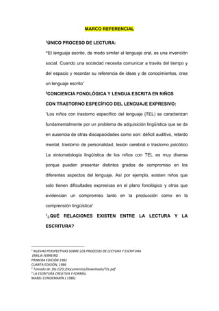 MARCO REFERENCIAL
1ÚNICO PROCESO DE LECTURA:
“El lenguaje escrito, de modo similar al lenguaje oral, es una invención
social. Cuando una sociedad necesita comunicar a través del tiempo y
del espacio y recordar su referencia de ideas y de conocimientos, crea
un lenguaje escrito”
2CONCIENCIA FONOLÓGICA Y LENGUA ESCRITA EN NIÑOS
CON TRASTORNO ESPECÍFICO DEL LENGUAJE EXPRESIVO:
“Los niños con trastorno específico del lenguaje (TEL) se caracterizan
fundamentalmente por un problema de adquisición lingüística que se da
en ausencia de otras discapacidades como son: déficit auditivo, retardo
mental, trastorno de personalidad, lesión cerebral o trastorno psicótico
La sintomatología lingüística de los niños con TEL es muy diversa
porque pueden presentar distintos grados de compromiso en los
diferentes aspectos del lenguaje. Así por ejemplo, existen niños que
solo tienen dificultades expresivas en el plano fonológico y otros que
evidencian un compromiso tanto en la producción como en la
comprensión lingüística”
3¿QUÉ RELACIONES EXISTEN ENTRE LA LECTURA Y LA
ESCRITURA?
1
NUEVAS PERSPECTIVAS SOBRE LOS PROCESOS DE LECTURA Y ESCRITURA
EMILIA FERREIRO
PRIMERA EDICIÓN 1982
CUARTA EDICIÓN, 1986
2
Tomado de: file:///D:/Documentos/Downloads/TEL.pdf
3
LA ESCRITURA CREATIVA Y FORMAL
MABEL CONDEMARÍN ( 1986)
 