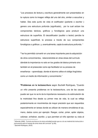 “Los procesos de lectura y escritura generalmente son presentados en
la ruptura como la imagen refleja del uno del otro, similar a escuchar y
hablar. Des este punto de vista el codificador (parlante o escritor )
genera una estructura profunda (significado), por la cual actúan los
componentes tácticos, gráficos y fonológicos para producir una
estructura de superficie. El decodificador (auditor o lector) percibe la
estructura superficial, la procesa a través de sus componentes
fonológicos o gráficos y, eventualmente, capta la estructura profunda. “
4“se ha permitido convertir en una tarea importante para la adquisición
de otros conocimientos, relacionándola en otras áreas del currículo
dándole la importancia no solo en los grados de básica primaria sino
también en el preescolar como eje facilitador en su proceso de
enseñanza – aprendizaje, donde el alumno utilice el código lingüístico
como un medio de información y conocimiento.”
5Problemas en la lectoescritura según Buchelli Rodríguez, “Cuando
un niño presenta problemas en la lectoescritura, una de las causas
puede ser que no se le da la importancia necesaria a la estimulación de
la motricidad fina desde su primer mes de vida, la cual se refleja
posteriormente en movimientos de mayor precisión que son requeridos
especialmente en tareas donde se utilizan de manera simultánea el ojo,
mano, dedos como por ejemplo: Rasgar, cortar, pintar, apilar objetos,
colorear, enhebrar, escribir, y que permiten al niño ejercitar su vista al
4
Alliende (1982) “la lecto-escritura es la única actividad escolar que es a la vez material de instrucción e
instrumento para el manejo de otras áreas del currículo” (p.36),
5
(Buchelli Rodriguez, 2013)
 