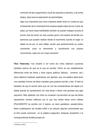 momento de leer (seguimiento visual de izquierda a derecha, y de arriba
abajo), clave para la adquisición de aprendizajes.
Algo muy importante que como maestras deben tener en cuenta es que
el desarrollo de la motricidad fina empieza desde antes de los 3 años de
edad, por tanto estas habilidades también se pueden trabajar durante el
primer ciclo de inicial, es más, pueden guiar a los padres de familia con
ejercicios que puedan realizar desde el nacimiento cuando el coger un
objeto se da por un acto reflejo, acción que posteriormente se vuelve
consciente, pues va dominando y coordinando sus propios
movimientos, cada vez con mayor precisión”
6Ana Teberosky “nos enseñó a ver cómo los niños elaboran sucesivas
hipótesis acerca de qué es lo que se escribe. Cómo se van estableciendo
diferencias entre las letras y otros signos gráficos (dibujos, números, etc.)
cómo elaboran hipótesis explicativas: por ejemplo, que una palabra debe tener
una cantidad mínima de letras variadas para poderse escribir y leer. O bien la
hipótesis de que lo escrito tiene que ver con las características del objeto (un
objeto grande se representará con más letras o letras más grandes que algo
pequeño). Más adelante, los niños se muestran convencidos de que las letras
representan sonidos silábicos por lo que hay tantas letras como sílabas
(PULGARCITO se escribe con 4 signos, ya sean garabatos, pesado-letras,
letras cualesquiera, las vocales UAIO o se incluyan algunas consonantes que
el niño puede reconocer en la palabra pulgarcito). Después accederán a la
correspondencia fonética propia de.
6
(Iribarren, 2011)
 