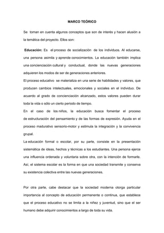 MARCO TEÓRICO
Se toman en cuenta algunos conceptos que son de interés y hacen alusión a
la temática del proyecto. Ellos son:
Educación: Es el proceso de socialización de los individuos. Al educarse,
una persona asimila y aprende conocimientos. La educación también implica
una concienciación cultural y conductual, donde las nuevas generaciones
adquieren los modos de ser de generaciones anteriores.
El proceso educativo se materializa en una serie de habilidades y valores, que
producen cambios intelectuales, emocionales y sociales en el individuo. De
acuerdo al grado de concienciación alcanzado, estos valores pueden durar
toda la vida o sólo un cierto periodo de tiempo.
En el caso de los niños, la educación busca fomentar el proceso
de estructuración del pensamiento y de las formas de expresión. Ayuda en el
proceso madurativo sensorio-motor y estimula la integración y la convivencia
grupal.
La educación formal o escolar, por su parte, consiste en la presentación
sistemática de ideas, hechos y técnicas a los estudiantes. Una persona ejerce
una influencia ordenada y voluntaria sobre otra, con la intención de formarle.
Así, el sistema escolar es la forma en que una sociedad transmite y conserva
su existencia colectiva entre las nuevas generaciones.
Por otra parte, cabe destacar que la sociedad moderna otorga particular
importancia al concepto de educación permanente o continua, que establece
que el proceso educativo no se limita a la niñez y juventud, sino que el ser
humano debe adquirir conocimientos a largo de toda su vida.
 
