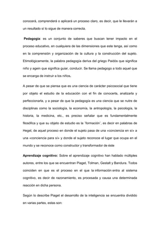 conocerá, comprenderá o aplicará un proceso claro, es decir, que le llevarán a
un resultado sí lo sigue de manera correcta.
Pedagogía: es un conjunto de saberes que buscan tener impacto en el
proceso educativo, en cualquiera de las dimensiones que este tenga, así como
en la comprensión y organización de la cultura y la construcción del sujeto.
Etimológicamente, la palabra pedagogía deriva del griego Paidós que significa
niño y agein que significa guiar, conducir. Se llama pedagogo a todo aquel que
se encarga de instruir a los niños.
A pesar de que se piensa que es una ciencia de carácter psicosocial que tiene
por objeto el estudio de la educación con el fin de conocerla, analizarla y
perfeccionarla, y a pesar de que la pedagogía es una ciencia que se nutre de
disciplinas como la sociología, la economía, la antropología, la psicología, la
historia, la medicina, etc., es preciso señalar que es fundamentalmente
filosófica y que su objeto de estudio es la ¨formación¨, es decir en palabras de
Hegel, de aquel proceso en donde el sujeto pasa de una «conciencia en sí» a
una «conciencia para sí» y donde el sujeto reconoce el lugar que ocupa en el
mundo y se reconoce como constructor y transformador de éste
Aprendizaje cognitivo: Sobre el aprendizaje cognitivo han hablado múltiples
autores, entre los que se encuentran Piaget, Tolman, Gestalt y Bandura. Todos
coinciden en que es el proceso en el que la información entra al sistema
cognitivo, es decir de razonamiento, es procesada y causa una determinada
reacción en dicha persona.
Según lo describe Piaget el desarrollo de la inteligencia se encuentra dividido
en varias partes, estas son:
 