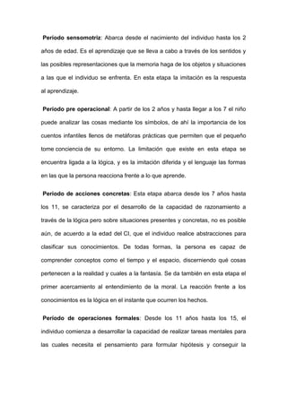 Período sensomotriz: Abarca desde el nacimiento del individuo hasta los 2
años de edad. Es el aprendizaje que se lleva a cabo a través de los sentidos y
las posibles representaciones que la memoria haga de los objetos y situaciones
a las que el individuo se enfrenta. En esta etapa la imitación es la respuesta
al aprendizaje.
Período pre operacional: A partir de los 2 años y hasta llegar a los 7 el niño
puede analizar las cosas mediante los símbolos, de ahí la importancia de los
cuentos infantiles llenos de metáforas prácticas que permiten que el pequeño
tome conciencia de su entorno. La limitación que existe en esta etapa se
encuentra ligada a la lógica, y es la imitación diferida y el lenguaje las formas
en las que la persona reacciona frente a lo que aprende.
Período de acciones concretas: Esta etapa abarca desde los 7 años hasta
los 11, se caracteriza por el desarrollo de la capacidad de razonamiento a
través de la lógica pero sobre situaciones presentes y concretas, no es posible
aún, de acuerdo a la edad del CI, que el individuo realice abstracciones para
clasificar sus conocimientos. De todas formas, la persona es capaz de
comprender conceptos como el tiempo y el espacio, discerniendo qué cosas
pertenecen a la realidad y cuales a la fantasía. Se da también en esta etapa el
primer acercamiento al entendimiento de la moral. La reacción frente a los
conocimientos es la lógica en el instante que ocurren los hechos.
Período de operaciones formales: Desde los 11 años hasta los 15, el
individuo comienza a desarrollar la capacidad de realizar tareas mentales para
las cuales necesita el pensamiento para formular hipótesis y conseguir la
 