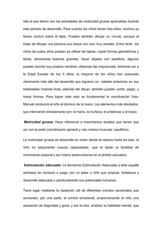 reto al que tienen con las actividades de motricidad gruesa aprendidas durante
este periodo de desarrollo. Para cuando los niños tienen tres años, muchos ya
tienen control sobre el lápiz. Pueden también dibujar un círculo, aunque al
tratar de dibujar una persona sus trazos son aún muy simples. Entre tanto los
niños de cuatro años puedan ya utilizar las tijeras, copiar formas geométricas y
letras, abrocharse botones grandes, hacer objetos con plastilina, algunos
pueden escribir sus propios nombres utilizando las mayúsculas, entrando así a
la Edad Escolar de los 5 años, la mayoría de los niños han avanzado
claramente más allá del desarrollo que lograron en edades anteriores en sus
habilidades motoras finas; además del dibujo, también pueden cortar, pegar, y
trazar formas. Para lograr todo esto se fundamental la coordinación Viso-
Manual conducirá al niño al dominio de la mano. Los elementos más afectados,
que intervienen directamente son: la mano, la muñeca, el antebrazo y el brazo.
Motricidad gruesa: Hace referencia a movimientos amplios que tienen que
ver con la parte (coordinación general y viso motora muscular, equilibrio).
La motricidad gruesa se desarrolla en orden desde la cabeza hasta los pies, el
niño ira adquiriendo nuevas capacidades que le darán la facilidad de
movimiento corporal y así mismo desenvolverse en el ámbito educativo.
Estimulación adecuada: Le llamamos Estimulación Adecuada a toda aquella
actividad de contacto o juego con un bebe o niño que propicie, fortalezca y
desarrolle adecuada y oportunamente sus potenciales humanos.
Tiene lugar mediante la repetición útil de diferentes eventos sensoriales que
aumentan, por una parte, el control emocional, proporcionando al niño una
sensación de seguridad y goce; y por la otra, amplían la habilidad mental, que
 
