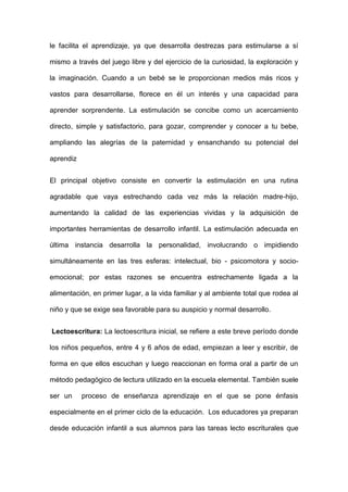 le facilita el aprendizaje, ya que desarrolla destrezas para estimularse a sí
mismo a través del juego libre y del ejercicio de la curiosidad, la exploración y
la imaginación. Cuando a un bebé se le proporcionan medios más ricos y
vastos para desarrollarse, florece en él un interés y una capacidad para
aprender sorprendente. La estimulación se concibe como un acercamiento
directo, simple y satisfactorio, para gozar, comprender y conocer a tu bebe,
ampliando las alegrías de la paternidad y ensanchando su potencial del
aprendiz
El principal objetivo consiste en convertir la estimulación en una rutina
agradable que vaya estrechando cada vez más la relación madre-hijo,
aumentando la calidad de las experiencias vividas y la adquisición de
importantes herramientas de desarrollo infantil. La estimulación adecuada en
última instancia desarrolla la personalidad, involucrando o impidiendo
simultáneamente en las tres esferas: intelectual, bio - psicomotora y socio-
emocional; por estas razones se encuentra estrechamente ligada a la
alimentación, en primer lugar, a la vida familiar y al ambiente total que rodea al
niño y que se exige sea favorable para su auspicio y normal desarrollo.
Lectoescritura: La lectoescritura inicial, se refiere a este breve período donde
los niños pequeños, entre 4 y 6 años de edad, empiezan a leer y escribir, de
forma en que ellos escuchan y luego reaccionan en forma oral a partir de un
método pedagógico de lectura utilizado en la escuela elemental. También suele
ser un proceso de enseñanza aprendizaje en el que se pone énfasis
especialmente en el primer ciclo de la educación. Los educadores ya preparan
desde educación infantil a sus alumnos para las tareas lecto escriturales que
 