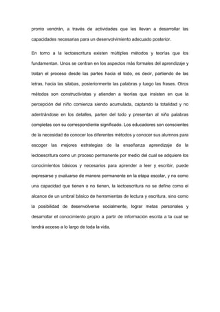 pronto vendrán, a través de actividades que les llevan a desarrollar las
capacidades necesarias para un desenvolvimiento adecuado posterior.
En torno a la lectoescritura existen múltiples métodos y teorías que los
fundamentan. Unos se centran en los aspectos más formales del aprendizaje y
tratan el proceso desde las partes hacia el todo, es decir, partiendo de las
letras, hacia las silabas, posteriormente las palabras y luego las frases. Otros
métodos son constructivistas y atienden a teorías que insisten en que la
percepción del niño comienza siendo acumulada, captando la totalidad y no
adentrándose en los detalles, parten del todo y presentan al niño palabras
completas con su correspondiente significado. Los educadores son conscientes
de la necesidad de conocer los diferentes métodos y conocer sus alumnos para
escoger las mejores estrategias de la enseñanza aprendizaje de la
lectoescritura como un proceso permanente por medio del cual se adquiere los
conocimientos básicos y necesarios para aprender a leer y escribir, puede
expresarse y evaluarse de manera permanente en la etapa escolar, y no como
una capacidad que tienen o no tienen, la lectoescritura no se define como el
alcance de un umbral básico de herramientas de lectura y escritura, sino como
la posibilidad de desenvolverse socialmente, lograr metas personales y
desarrollar el conocimiento propio a partir de información escrita a la cual se
tendrá acceso a lo largo de toda la vida.
 
