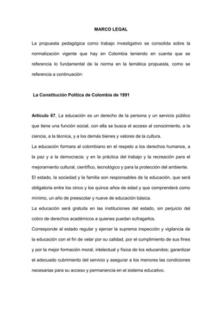 MARCO LEGAL
La propuesta pedagógica como trabajo investigativo se consolida sobre la
normalización vigente que hay en Colombia teniendo en cuenta que se
referencia lo fundamental de la norma en la temática propuesta, como se
referencia a continuación:
La Constitución Política de Colombia de 1991
Artículo 67, La educación es un derecho de la persona y un servicio público
que tiene una función social, con ella se busca el acceso al conocimiento, a la
ciencia, a la técnica, y a los demás bienes y valores de la cultura.
La educación formara al colombiano en el respeto a los derechos humanos, a
la paz y a la democracia; y en la práctica del trabajo y la recreación para el
mejoramiento cultural, científico, tecnológico y para la protección del ambiente.
El estado, la sociedad y la familia son responsables de la educación, que será
obligatoria entre los cinco y los quince años de edad y que comprenderá como
mínimo, un año de preescolar y nueve de educación básica.
La educación será gratuita en las instituciones del estado, sin perjuicio del
cobro de derechos académicos a quienes puedan sufragarlos.
Corresponde al estado regular y ejercer la suprema inspección y vigilancia de
la educación con el fin de velar por su calidad, por el cumplimiento de sus fines
y por la mejor formación moral, intelectual y física de los educandos; garantizar
el adecuado cubrimiento del servicio y asegurar a los menores las condiciones
necesarias para su acceso y permanencia en el sistema educativo.
 