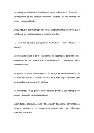 La nación y las entidades territoriales participaran en la dirección, financiación y
administración de los servicios educativos estatales, en los términos que
señalen en la constitución.
Artículo 68, Los particulares podrán fundar establecimientos educativos. La ley
establecerá las condiciones para su creación y gestión.
La comunidad educativa participará en la dirección de las instituciones de
educación.
La enseñanza estará a cargo de personas de reconocida idoneidad ética y
pedagógica. La Ley garantiza la profesionalización y dignificación de la
actividad docente.
Los padres de familia tendrán derecho de escoger el tipo de educación para
sus hijos menores. En los establecimientos del Estado ninguna persona podrá
ser obligada a recibir educación religiosa.
Las integrantes de los grupos étnicos tendrán derecho a una formación que
respete y desarrolle su identidad cultural.
La erradicación del analfabetismo y la educación de personas con limitaciones
físicas o mentales, o con capacidades excepcionales, son obligaciones
especiales del Estado.
 