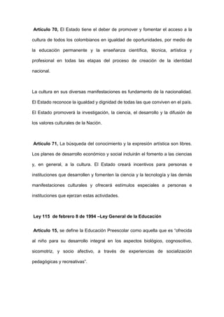 Artículo 70, El Estado tiene el deber de promover y fomentar el acceso a la
cultura de todos los colombianos en igualdad de oportunidades, por medio de
la educación permanente y la enseñanza científica, técnica, artística y
profesional en todas las etapas del proceso de creación de la identidad
nacional.
La cultura en sus diversas manifestaciones es fundamento de la nacionalidad.
El Estado reconoce la igualdad y dignidad de todas las que conviven en el país.
El Estado promoverá la investigación, la ciencia, el desarrollo y la difusión de
los valores culturales de la Nación.
Articulo 71, La búsqueda del conocimiento y la expresión artística son libres.
Los planes de desarrollo económico y social incluirán el fomento a las ciencias
y, en general, a la cultura. El Estado creará incentivos para personas e
instituciones que desarrollen y fomenten la ciencia y la tecnología y las demás
manifestaciones culturales y ofrecerá estímulos especiales a personas e
instituciones que ejerzan estas actividades.
Ley 115 de febrero 8 de 1994 –Ley General de la Educación
Artículo 15, se define la Educación Preescolar como aquella que es “ofrecida
al niño para su desarrollo integral en los aspectos biológico, cognoscitivo,
sicomotriz, y socio afectivo, a través de experiencias de socialización
pedagógicas y recreativas”.
 