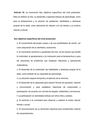 Artículo 16, se mencionan diez objetivos específicos del nivel preescolar.
Ellos se refieren al niño, su desarrollo y aspectos básicos de aprendizaje, como
para la lectoescritura y la solución de problemas, habilidades y destrezas
propias de la edad, como elementos de relación con los demás y su entorno
natural y cultural.
Son objetivos específicos del nivel preescolar:
a. El conocimiento del propio cuerpo y de sus posibilidades de acción, así
como adquisición de su identidad y autonomía.
b. El crecimiento armónico y equilibrado del niño, de tal manera que facilite
la motricidad, el aprestamiento y la motivación para la lectoescritura y para
las soluciones de problemas que impliquen relaciones y operaciones
matemáticas.
c. El desarrollo de la creatividad, las habilidades y destrezas propias de la
edad, como también de su capacidad de aprendizaje.
d. La ubicación espacio-temporal y el ejercicio de la memoria.
e. El desarrollo de la capacidad para adquirir formas de expresión, relación
y comunicación y para establecer relaciones de reciprocidad y
participación, de acuerdo con normas de respeto, solidaridad y convivencia.
f. La participación en actividades lúdicas con otros niños y adultos.
g. El estímulo a la curiosidad para observar y explorar el medio natural,
familiar y social.
h. El reconocimiento de su dimensión espiritual para fundamentar criterios
de comportamiento.
 