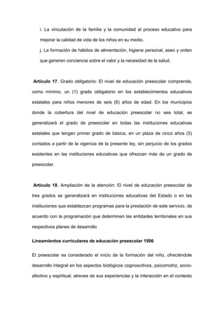 i. La vinculación de la familia y la comunidad al proceso educativo para
mejorar la calidad de vida de los niños en su medio.
j. La formación de hábitos de alimentación, higiene personal, aseo y orden
que generen conciencia sobre el valor y la necesidad de la salud.
Artículo 17. Grado obligatorio: El nivel de educación preescolar comprende,
como mínimo, un (1) grado obligatorio en los establecimientos educativos
estatales para niños menores de seis (6) años de edad. En los municipios
donde la cobertura del nivel de educación preescolar no sea total, se
generalizará el grado de preescolar en todas las instituciones educativas
estatales que tengan primer grado de básica, en un plaza de cinco años (5)
contados a partir de la vigencia de la presente ley, sin perjuicio de los grados
existentes en las instituciones educativas que ofrezcan más de un grado de
preescolar.
Artículo 18. Ampliación de la atención: El nivel de educación preescolar de
tres grados se generalizará en instituciones educativas del Estado o en las
instituciones que establezcan programas para la prestación de este servicio, de
acuerdo con la programación que determinen las entidades territoriales en sus
respectivos planes de desarrollo
Lineamientos curriculares de educación preescolar 1996
El preescolar es considerado el inicio de la formación del niño, ofreciéndole
desarrollo integral en los aspectos biológicos cognoscitivos, psicomotriz, socio-
afectivo y espiritual, atreves de sus experiencias y la interacción en el contexto
 