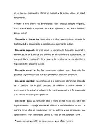 en el que se desenvuelve. Donde el maestro y la familia juegan un papel
fundamental.
Concibe al niño desde sus dimensiones: socio- afectiva corporal cognitiva,
comunicativa, estética, espiritual, ética. Para aprender a: ser, hacer conocer,
pensar y decir.
Dimensión socio-afectiva: Desarrollar la confianza en sí mismo, a través de
la afectividad, la socialización e interacción de quienes los rodean.
Dimensión corporal: Se mira desde el componente biológico, funcional y
neuromuscular en busca de una armonía en el movimiento y coordinación, ya
que posibilita la construcción de la persona, la constitución de una identidad y
la posibilidad de preservar la vida.
Dimensión cognitiva: Son los mecanismos metales para desarrollar los
procesos cognitivos básicos que son: percepción, atención, y memoria
Dimensión espiritual: Hace referencia a la experiencia interior más profunda
de la persona con el gran propósito de aprender a aplicar valores y
compromisos de aplicarlos incluyendo la práctica asociada a la fe, la creencia
a los valores morales que se profesan.
Dimensión ética: La formación ética y moral en los niños, una labor tan
importante como compleja, consiste en abordar el reto de orientar su vida. La
manera como ellos se relacionaran con su entorno y sus semejantes, sus
apreciaciones sobre la sociedad y sobre su papel en ella, aprender a vivir.
Procesos de adquisición de conocimiento para el ser humano
 