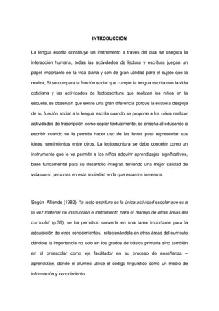 INTRODUCCIÓN
La lengua escrita constituye un instrumento a través del cual se asegura la
interacción humana, todas las actividades de lectura y escritura juegan un
papel importante en la vida diaria y son de gran utilidad para el sujeto que la
realiza; Si se compara la función social que cumple la lengua escrita con la vida
cotidiana y las actividades de lectoescritura que realizan los niños en la
escuela, se observan que existe una gran diferencia porque la escuela despoja
de su función social a la lengua escrita cuando se propone a los niños realizar
actividades de trascripción como copiar textualmente, se enseña al educando a
escribir cuando se le permite hacer uso de las letras para representar sus
ideas, sentimientos entre otros. La lectoescritura se debe concebir como un
instrumento que le va permitir a los niños adquirir aprendizajes significativos,
base fundamental para su desarrollo integral, teniendo una mejor calidad de
vida como personas en esta sociedad en la que estamos inmersos.
Según Alliende (1982) “la lecto-escritura es la única actividad escolar que es a
la vez material de instrucción e instrumento para el manejo de otras áreas del
currículo” (p.36), se ha permitido convertir en una tarea importante para la
adquisición de otros conocimientos, relacionándola en otras áreas del currículo
dándole la importancia no solo en los grados de básica primaria sino también
en el preescolar como eje facilitador en su proceso de enseñanza –
aprendizaje, donde el alumno utilice el código lingüístico como un medio de
información y conocimiento.
 