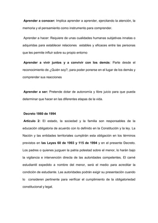 Aprender a conocer: Implica aprender a aprender, ejercitando la atención, la
memoria y el pensamiento como instrumento para comprender.
Aprender a hacer: Requiere de unas cualidades humanas subjetivas innatas o
adquiridas para establecer relaciones estables y eficaces entre las personas
que les permite influir sobre su propio entorno
Aprender a vivir juntos y a convivir con los demás: Parte desde el
reconocimiento de ¿Quién soy?, para poder ponerse en el lugar de los demás y
comprender sus reacciones
Aprender a ser: Pretende dotar de autonomía y libre juicio para que pueda
determinar que hacer en las diferentes etapas de la vida.
Decreto 1860 de 1994
Artículo 2: El estado, la sociedad y la familia son responsables de la
educación obligatoria de acuerdo con lo definido en la Constitución y la ley. La
Nación y las entidades territoriales cumplirán esta obligación en los términos
previstos en las Leyes 60 de 1993 y 115 de 1994 y en el presente Decreto.
Los padres o quienes juzguen la patria potestad sobre el menor, lo harán bajo
la vigilancia e intervención directa de las autoridades competentes. El carné
estudiantil expedido a nombre del menor, será el medio para acreditar la
condición de estudiante. Las autoridades podrán exigir su presentación cuando
lo consideren pertinente para verificar el cumplimiento de la obligatoriedad
constitucional y legal.
 