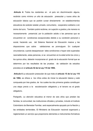 Artículo 4: Todos los residentes en el país sin discriminación alguna,
recibirán como mínimo un año de educación preescolar y nueve años de
educación básica que se podrán cursar directamente en establecimientos
educativos de carácter estatal, privado, comunitario, cooperativo solidario o sin
ánimo de lucro. También podrá recibirse, sin sujeción a grados y de manera no
necesariamente presencial, por la población adulta o las personas que se
encuentren en condiciones excepcionales debido a su condición personal o
social, haciendo uso del Sistema Nacional de Educación masiva y las
disposiciones que sobre validaciones se promulguen. En cualquier
circunstancia, cuando desaparezcan tales condiciones o hayan sido superadas
razonablemente, estas personas, si se encuentran en la edad entre los cinco y
los quince años, deberán incorporarse al grado de la educación formal que se
determine por los resultados de las pruebas de validación de estudios
previstos en el artículo 52 de la Ley 115 de 1994.
Articulo 6 La educación preescolar de que trata el artículo 15 de la Ley 115
de 1994, se ofrece a los niños antes de iniciar la educación básica y está
compuesta por tres grados, de los cuales los dos primeros grados constituyen
una etapa previa a la escolarización obligatoria y el tercero es el grado
obligatorio.
Parágrafo, La atención educativa al menor de seis años que prestan las
familias, la comunidad, las instituciones oficiales y privadas, incluido el Instituto
Colombiano de Bienestar Familiar, será especialmente apoyado por la Nación y
las entidades territoriales. El Ministerio de Educación nacional organizará y
reglamentará un servicio que proporcione elementos e instrumentos formativos
 