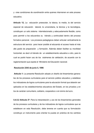 y cree condiciones de coordinación entre quienes intervienen en este proceso
educativo.
Artículo 12, La educación preescolar, la básica, la media, la del servicio
especial de educación laboral, la universitaria, la técnica y la tecnológica,
constituyen un solo sistema interrelacionado y adecuadamente flexible, como
para permitir a los educandos su tránsito y continuidad dentro del proceso
formativo personal. Los procesos pedagógicos deben articular verticalmente la
estructura del servicio para hacer posible al educando el acceso hasta el más
alto grado de preparación y formación. Además deben facilitar su movilidad
horizontal, es decir el tránsito de un establecimiento educativo a otro, para lo
cual se podrá hacer uso de los exámenes de validación, de acuerdo con la
reglamentación que expida el Ministerio de Educación nacional.
Resolución 2343 de junio 5, 1996
Artículo 1: La presente Resolución adopta un diseño de lineamientos genera-
les de los procesos curriculares para el servicio público educativo y establece
los indicadores de logros curriculares para la educación formal que deberán ser
aplicados en los establecimientos educativos del Estado, en los privados y en
los de carácter comunitario, solidario, cooperativo o sin ánimo de lucro.
5.4.5.2 Artículo 2º: Para la interpretación y uso de los lineamientos generales
de los procesos curriculares y de los indicadores de logros curriculares que se
establecen en esta Resolución, debe tenerse en cuenta que su formulación
constituye un instrumento para orientar la puesta en práctica de los cambios
 