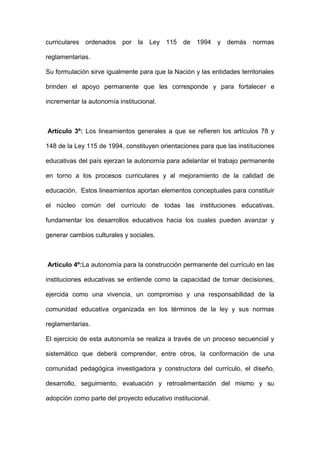 curriculares ordenados por la Ley 115 de 1994 y demás normas
reglamentarias.
Su formulación sirve igualmente para que la Nación y las entidades territoriales
brinden el apoyo permanente que les corresponde y para fortalecer e
incrementar la autonomía institucional.
Artículo 3º: Los lineamientos generales a que se refieren los artículos 78 y
148 de la Ley 115 de 1994, constituyen orientaciones para que las instituciones
educativas del país ejerzan la autonomía para adelantar el trabajo permanente
en torno a los procesos curriculares y al mejoramiento de la calidad de
educación. Estos lineamientos aportan elementos conceptuales para constituir
el núcleo común del currículo de todas las instituciones educativas,
fundamentar los desarrollos educativos hacia los cuales pueden avanzar y
generar cambios culturales y sociales.
Artículo 4º:La autonomía para la construcción permanente del currículo en las
instituciones educativas se entiende como la capacidad de tomar decisiones,
ejercida como una vivencia, un compromiso y una responsabilidad de la
comunidad educativa organizada en los términos de la ley y sus normas
reglamentarias.
El ejercicio de esta autonomía se realiza a través de un proceso secuencial y
sistemático que deberá comprender, entre otros, la conformación de una
comunidad pedagógica investigadora y constructora del currículo, el diseño,
desarrollo, seguimiento, evaluación y retroalimentación del mismo y su
adopción como parte del proyecto educativo institucional.
 