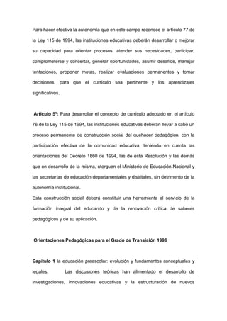 Para hacer efectiva la autonomía que en este campo reconoce el artículo 77 de
la Ley 115 de 1994, las instituciones educativas deberán desarrollar o mejorar
su capacidad para orientar procesos, atender sus necesidades, participar,
comprometerse y concertar, generar oportunidades, asumir desafíos, manejar
tentaciones, proponer metas, realizar evaluaciones permanentes y tomar
decisiones, para que el currículo sea pertinente y los aprendizajes
significativos.
Artículo 5º: Para desarrollar el concepto de currículo adoptado en el artículo
76 de la Ley 115 de 1994, las instituciones educativas deberán llevar a cabo un
proceso permanente de construcción social del quehacer pedagógico, con la
participación efectiva de la comunidad educativa, teniendo en cuenta las
orientaciones del Decreto 1860 de 1994, las de esta Resolución y las demás
que en desarrollo de la misma, otorguen el Ministerio de Educación Nacional y
las secretarías de educación departamentales y distritales, sin detrimento de la
autonomía institucional.
Esta construcción social deberá constituir una herramienta al servicio de la
formación integral del educando y de la renovación crítica de saberes
pedagógicos y de su aplicación.
Orientaciones Pedagógicas para el Grado de Transición 1996
Capítulo 1 la educación preescolar: evolución y fundamentos conceptuales y
legales: Las discusiones teóricas han alimentado el desarrollo de
investigaciones, innovaciones educativas y la estructuración de nuevos
 