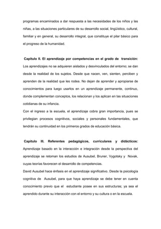 programas encaminados a dar respuesta a las necesidades de los niños y las
niñas, a las situaciones particulares de su desarrollo social, lingüístico, cultural,
familiar y en general, su desarrollo integral, que constituye el pilar básico para
el progreso de la humanidad.
Capítulo II. El aprendizaje por competencias en el grado de transición:
Los aprendizajes no se adquieren aislados y desvinculados del entorno; se dan
desde la realidad de los sujetos. Desde que nacen, ven, sienten, perciben y
aprenden de la realidad que les rodea. No dejan de aprender y apropiarse de
conocimientos para luego usarlos en un aprendizaje permanente, continuo,
donde complementan conceptos, los relacionan y los aplican en las situaciones
cotidianas de su infancia.
Con el ingreso a la escuela, el aprendizaje cobra gran importancia, pues se
privilegian procesos cognitivos, sociales y personales fundamentales, que
tendrán su continuidad en los primeros grados de educación básica.
Capítulo III. Referentes pedagógicos, curriculares y didácticos:
Aprendizaje basado en la interacción e integración desde la perspectiva del
aprendizaje se retoman los estudios de Ausubel, Bruner, Vygotsky y Novak,
cuyas teorías favorecen el desarrollo de competencias.
David Ausubel hace énfasis en el aprendizaje significativo. Desde la psicología
cognitiva de Ausubel, para que haya aprendizaje se debe tener en cuenta
conocimiento previo que el estudiante posee en sus estructuras; ya sea el
aprendido durante su interacción con el entorno y su cultura o en la escuela.
 