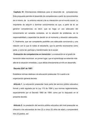 Capítulo IV: Orientaciones didácticas para el desarrollo de competencias:
Esta propuesta permite el desarrollo de competencias a partir de conocimientos
de sí mismo, de su entorno natural y de su interacción con el mundo social. Lo
importante de adquirir o dominar conocimientos es que, a partir de él, se
generen competencias; es decir, que se haga un uso adecuado del
conocimiento en variados contextos, en la solución de problemas, en la
responsabilidad y capacidad de decidir en el momento y situación adecuados.
Y, finalmente, que ser competente posibilite una adecuada convivencia y una
relación con lo que le rodea al estudiante, que le permita reconocerse como
parte, y como tal, partícipe y transformador de lo social.
Evaluación de competencias en transición: La evaluación en el grado de
transición debe reconocer, en primer lugar, que el aprendizaje se extiende más
allá de la situación inmediata, y que afecta directamente al niño en desarrollo.
Decreto 2247 de 1997:
Establece normas relativas a la educación preescolar. En cuanto a la
organización general decreta:
Artículo 1. La educación preescolar hace parte del servicio público educativo
formal y está regulada por la Ley 115 de 1994 y sus normas reglamentarias,
especialmente por el Decreto 1860 de 1994, como por lo dispuesto en el
presente decreto.
Artículo 2. La prestación del servicio público educativo del nivel preescolar se
ofrecerá a los educandos de tres (3) a cinco (5) años de edad y comprenderá
tres (3) grados, así:
 