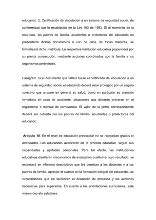 educando. 2. Certificación de vinculación a un sistema de seguridad social, de
conformidad con lo establecido en la Ley 100 de 1993. Si al momento de la
matrícula, los padres de familia, acudientes o protectores del educando no
presentaren dichos documentos o uno de ellos, de todas maneras, se
formalizará dicha matrícula. La respectiva institución educativa propenderá por
su pronta consecución, mediante acciones coordinadas con la familia y los
organismos pertinentes.
Parágrafo. Si el documento que faltare fuese el certificado de vinculación a un
sistema de seguridad social, el educando deberá estar protegido por un seguro
colectivo que ampare en general su salud, como en particular su atención
inmediata en caso de accidente, situaciones que deberán preverse en el
reglamento o manual de convivencia. El valor de la prima correspondiente
deberá ser cubierto por los padres de familia, acudientes o protectores del
educando.
Artículo 10. En el nivel de educación preescolar no se reprueban grados ni
actividades. Los educandos avanzarán en el proceso educativo, según sus
capacidades y aptitudes personales. Para tal efecto, las instituciones
educativas diseñarán mecanismos de evaluación cualitativa cuyo resultado, se
expresará en informes descriptivos que les permitan a los docentes y a los
padres de familia, apreciar el avance en la formación integral del educando, las
circunstancias que no favorecen el desarrollo de procesos y las acciones
necesarias para superarlas. En cuanto a las orientaciones curriculares, este
mismo decreto establece:
 