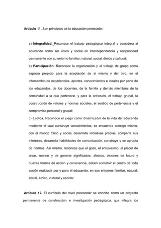 Artículo 11. Son principios de la educación preescolar:
a) Integralidad. Reconoce el trabajo pedagógico integral y considera al
educando como ser único y social en interdependencia y reciprocidad
permanente con su entorno familiar, natural, social, étnico y cultural;
b) Participación. Reconoce la organización y el trabajo de grupo como
espacio propicio para la aceptación de sí mismo y del otro, en el
intercambio de experiencias, aportes, conocimientos e ideales por parte de
los educandos, de los docentes, de la familia y demás miembros de la
comunidad a la que pertenece, y para la cohesión, el trabajo grupal, la
construcción de valores y normas sociales, el sentido de pertenencia y el
compromiso personal y grupal;
c) Lúdica. Reconoce el juego como dinamizador de la vida del educando
mediante el cual construye conocimientos, se encuentra consigo mismo,
con el mundo físico y social, desarrolla iniciativas propias, comparte sus
intereses, desarrolla habilidades de comunicación, construye y se apropia
de normas. Así mismo, reconoce que el gozo, el entusiasmo, el placer de
crear, recrear y de generar significados, afectos, visiones de futuro y
nuevas formas de acción y convivencia, deben constituir el centro de toda
acción realizada por y para el educando, en sus entornos familiar, natural,
social, étnico, cultural y escolar.
Artículo 12. El currículo del nivel preescolar se concibe como un proyecto
permanente de construcción e investigación pedagógica, que integra los
 